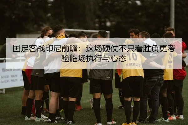 国足客战印尼前瞻：这场硬仗不只看胜负更考验临场执行与心态